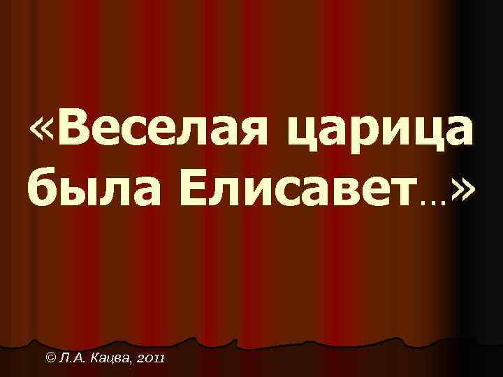  «Веселая царица была Елисавет…» © Л. А. Кацва, 2011 