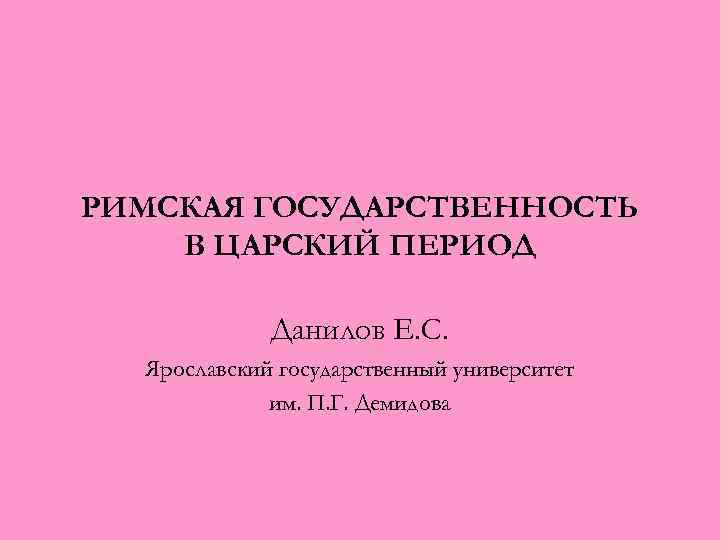 РИМСКАЯ ГОСУДАРСТВЕННОСТЬ В ЦАРСКИЙ ПЕРИОД Данилов Е. С. Ярославский государственный университет им. П. Г.