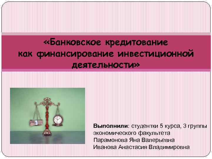  «Банковское кредитование как финансирование инвестиционной деятельности» Выполнили: студентки 5 курса, 3 группы экономического