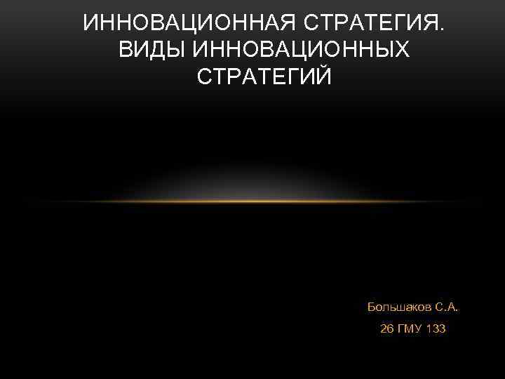 ИННОВАЦИОННАЯ СТРАТЕГИЯ. ВИДЫ ИННОВАЦИОННЫХ СТРАТЕГИЙ Большаков С. А. 26 ГМУ 133 