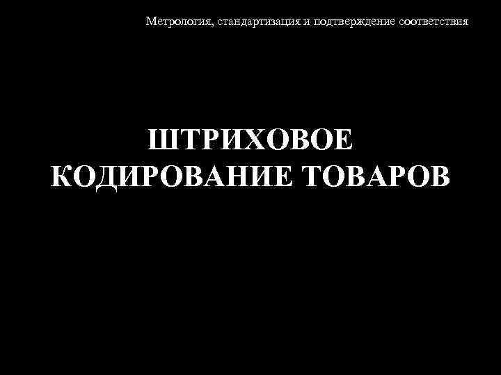Метрология, стандартизация и подтверждение соответствия ШТРИХОВОЕ КОДИРОВАНИЕ ТОВАРОВ 