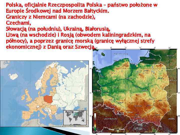 Polska, oficjalnie Rzeczpospolita Polska – państwo położone w Europie Środkowej nad Morzem Bałtyckim. Graniczy