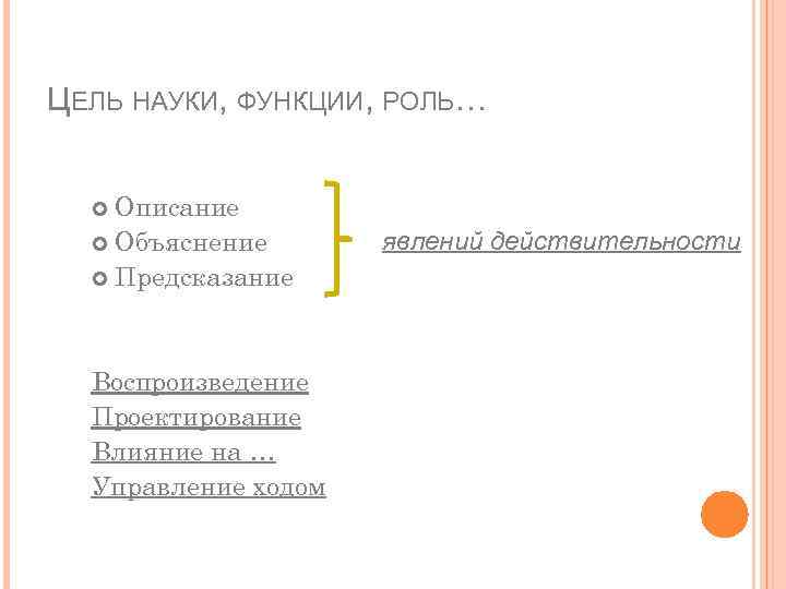 ЦЕЛЬ НАУКИ, ФУНКЦИИ, РОЛЬ… Описание Объяснение Предсказание Воспроизведение Проектирование Влияние на … Управление ходом