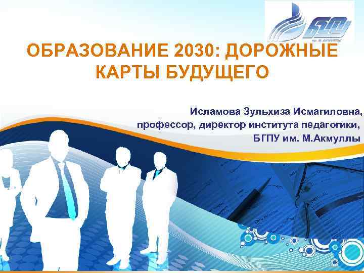 ОБРАЗОВАНИЕ 2030: ДОРОЖНЫЕ КАРТЫ БУДУЩЕГО Исламова Зульхиза Исмагиловна, профессор, директор института педагогики, БГПУ им.