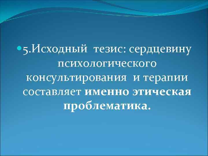  5. Исходный тезис: сердцевину психологического консультирования и терапии составляет именно этическая проблематика. 