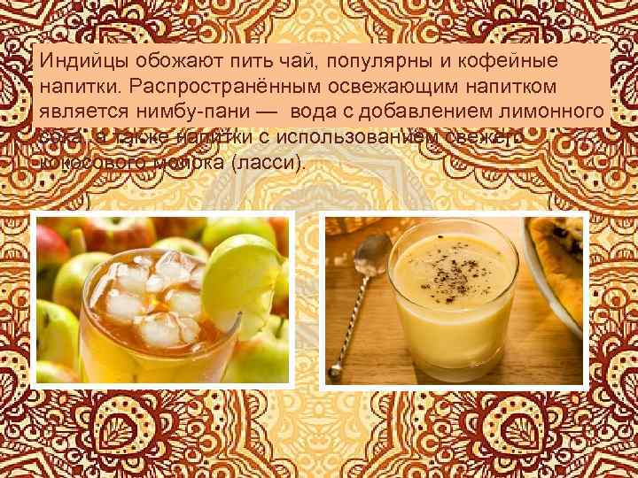 Индийцы обожают пить чай, популярны и кофейные напитки. Распространённым освежающим напитком является нимбу-пани —