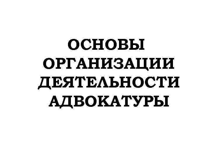 ОСНОВЫ ОРГАНИЗАЦИИ ДЕЯТЕЛЬНОСТИ АДВОКАТУРЫ 