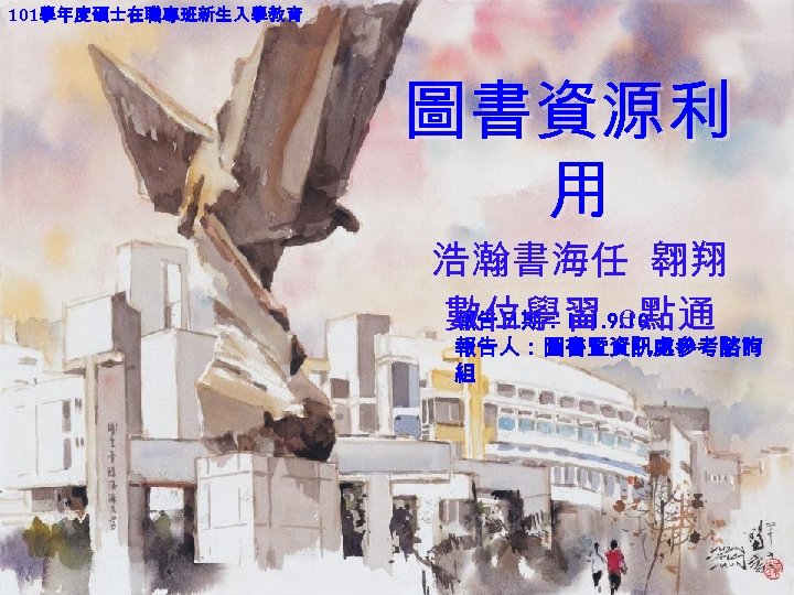 101學年度碩士在職專班新生入學教育 圖書資源利 用 浩瀚書海任 翱翔 數位學習 e點通 報告日期： 101. 9. 10 報告人：圖書暨資訊處參考諮詢 組 