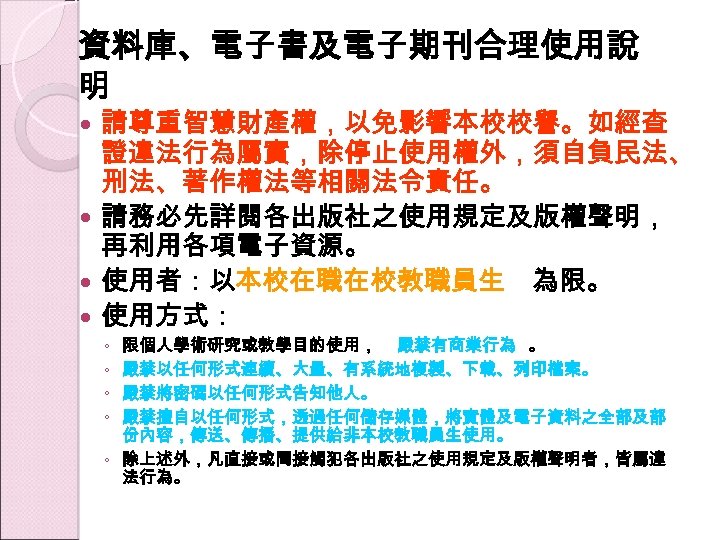 資料庫、電子書及電子期刊合理使用說 明 請尊重智慧財產權，以免影響本校校譽。如經查 證違法行為屬實，除停止使用權外，須自負民法、 刑法、著作權法等相關法令責任。 請務必先詳閱各出版社之使用規定及版權聲明， 再利用各項電子資源。 使用者：以本校在職在校教職員生 為限。 使用方式： 限個人學術研究或教學目的使用， 嚴禁有商業行為 。 嚴禁以任何形式連續、大量、有系統地複製、下載、列印檔案。