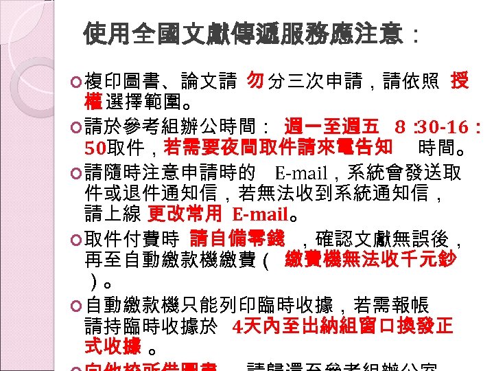 使用全國文獻傳遞服務應注意： 複印圖書、論文請 勿 分三次申請，請依照 授 權 選擇範圍。 請於參考組辦公時間： 週一至週五 8： 30 -16： 50取件，若需要夜間取件請來電告知 時間。