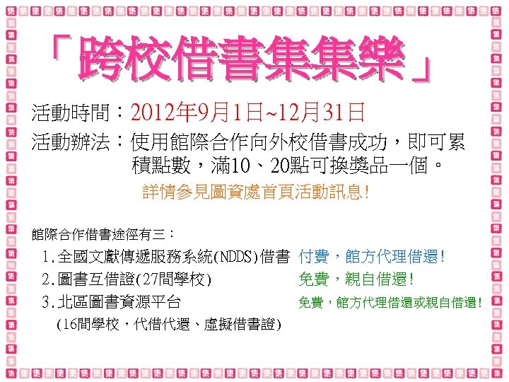 「跨校借書集集樂」 活動時間： 2012年 9月1日~12月31日 活動辦法：使用館際合作向外校借書成功，即可累 積點數，滿 10、20點可換獎品一個。 詳情參見圖資處首頁活動訊息! 館際合作借書途徑有三： 1. 全國文獻傳遞服務系統(NDDS)借書 付費，館方代理借還! 2. 圖書互借證(27間學校)