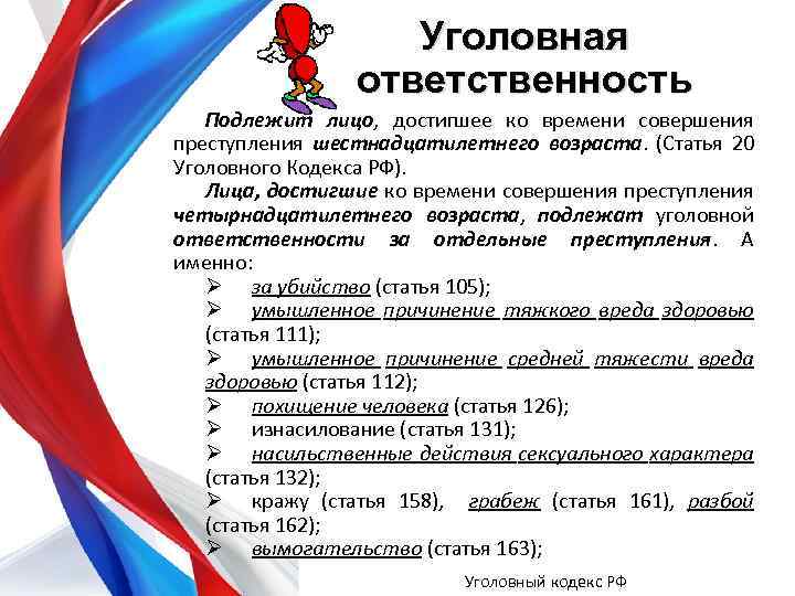 Уголовная ответственность Подлежит лицо, достигшее ко времени совершения преступления шестнадцатилетнего возраста. (Статья 20 Уголовного
