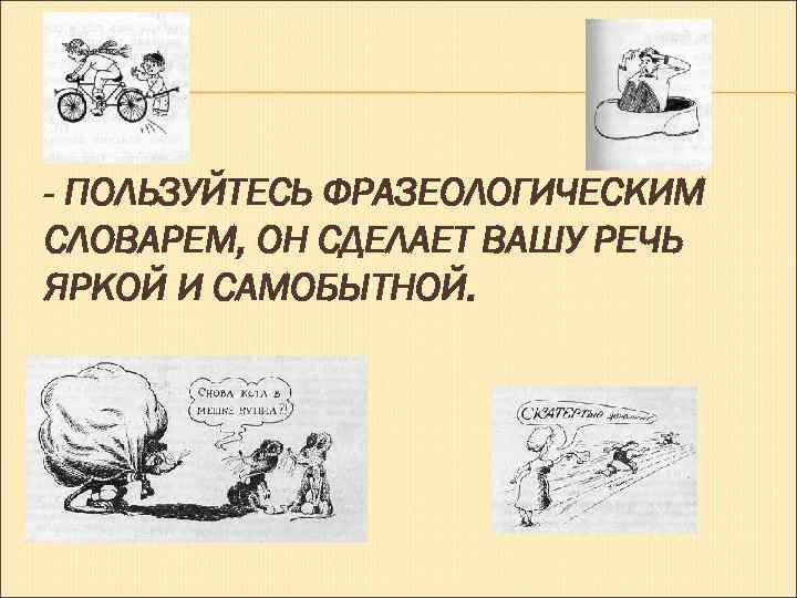- ПОЛЬЗУЙТЕСЬ ФРАЗЕОЛОГИЧЕСКИМ СЛОВАРЕМ, ОН СДЕЛАЕТ ВАШУ РЕЧЬ ЯРКОЙ И САМОБЫТНОЙ. 