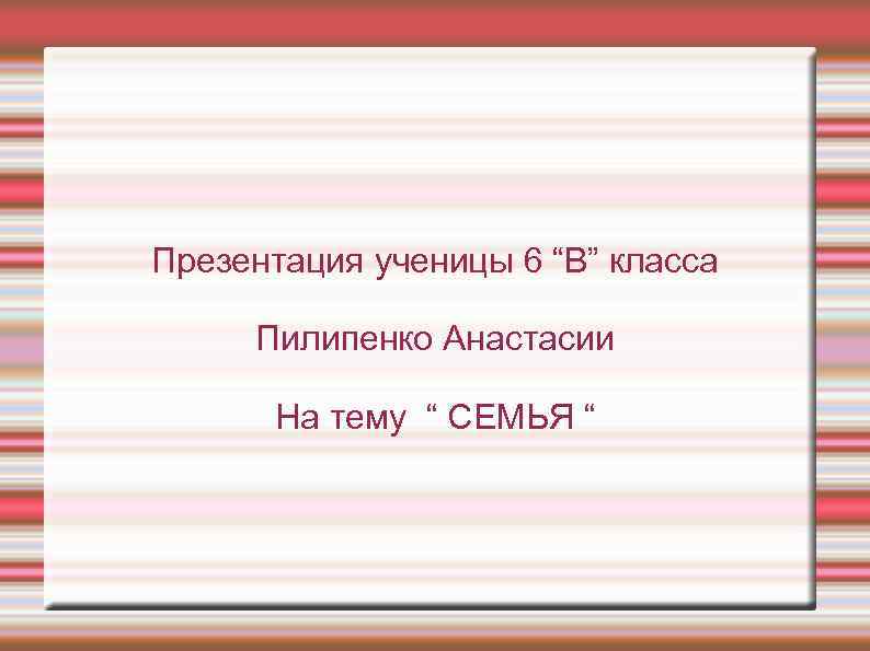 Презентация ученицы 6 “В” класса Пилипенко Анастасии На тему “ СЕМЬЯ “ 