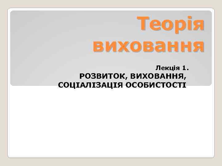 Теорія виховання Лекція 1. РОЗВИТОК, ВИХОВАННЯ, СОЦІАЛІЗАЦІЯ ОСОБИСТОСТІ 