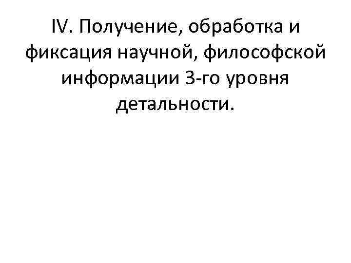 IV. Получение, обработка и фиксация научной, философской информации 3 го уровня детальности. 