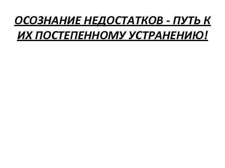 ОСОЗНАНИЕ НЕДОСТАТКОВ - ПУТЬ К ИХ ПОСТЕПЕННОМУ УСТРАНЕНИЮ! 