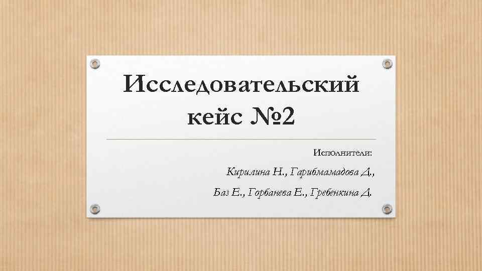 Исследовательский кейс № 2 Исполнители: Кирилина Н. , Гарибмамадова Д. , Баз Е. ,