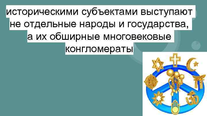 историческими субъектами выступают не отдельные народы и государства, а их обширные многовековые конгломераты 