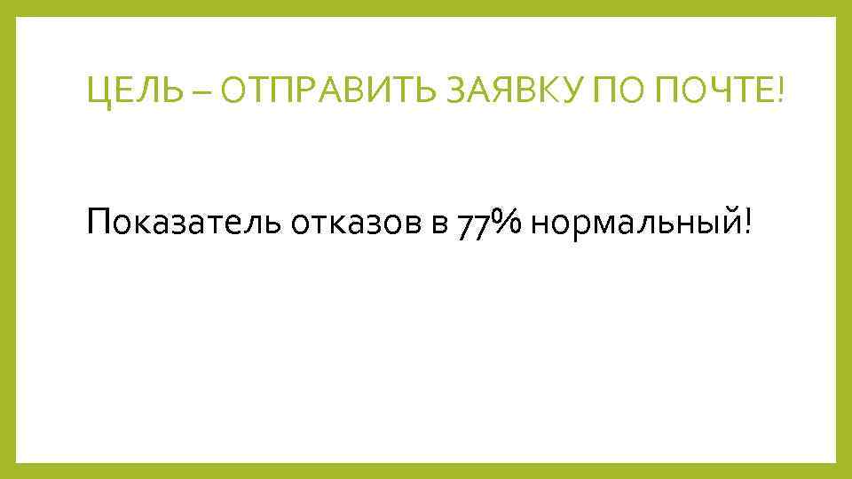 ЦЕЛЬ – ОТПРАВИТЬ ЗАЯВКУ ПО ПОЧТЕ! Показатель отказов в 77% нормальный! 