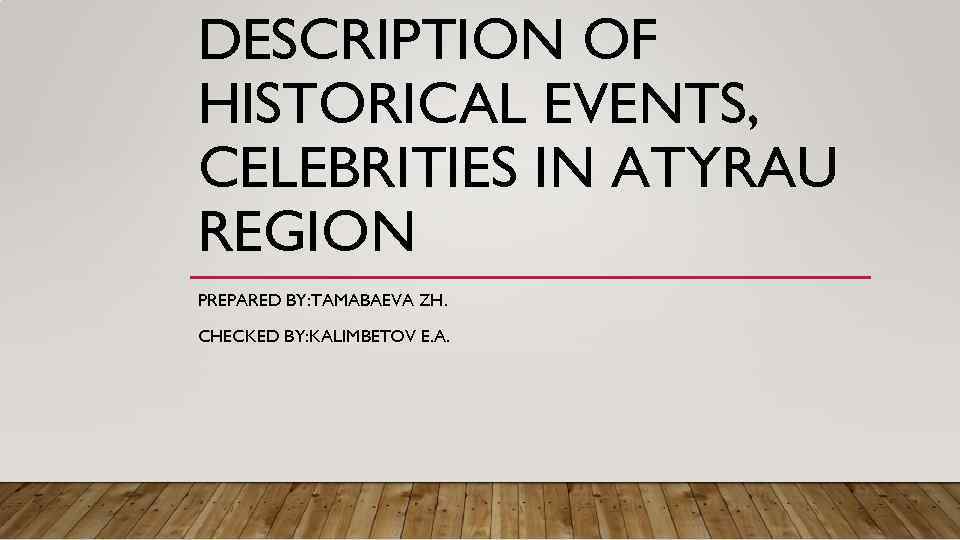 DESCRIPTION OF HISTORICAL EVENTS, CELEBRITIES IN ATYRAU REGION PREPARED BY: TAMABAEVA ZH. CHECKED BY: