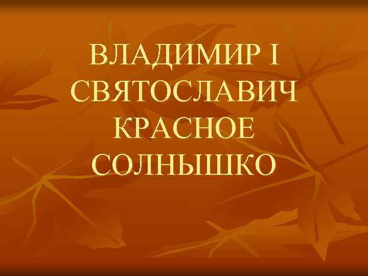 ВЛАДИМИР I СВЯТОСЛАВИЧ КРАСНОЕ СОЛНЫШКО 