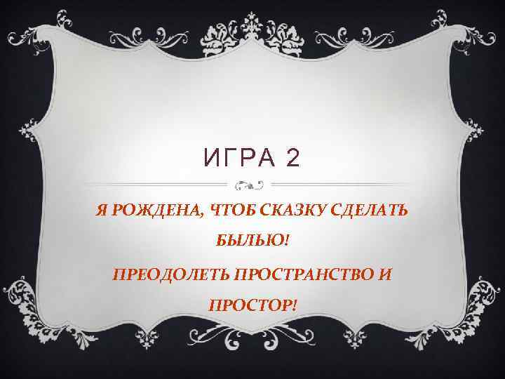 ИГРА 2 Я РОЖДЕНА, ЧТОБ СКАЗКУ СДЕЛАТЬ БЫЛЬЮ! ПРЕОДОЛЕТЬ ПРОСТРАНСТВО И ПРОСТОР! 