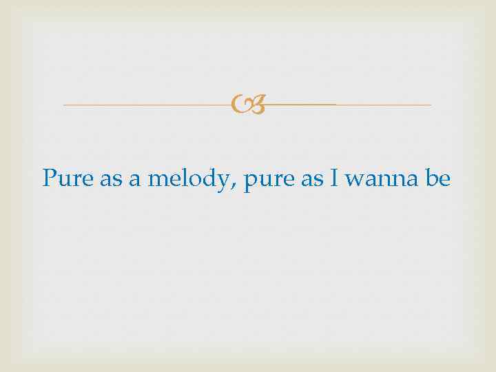  Pure as a melody, pure as I wanna be 