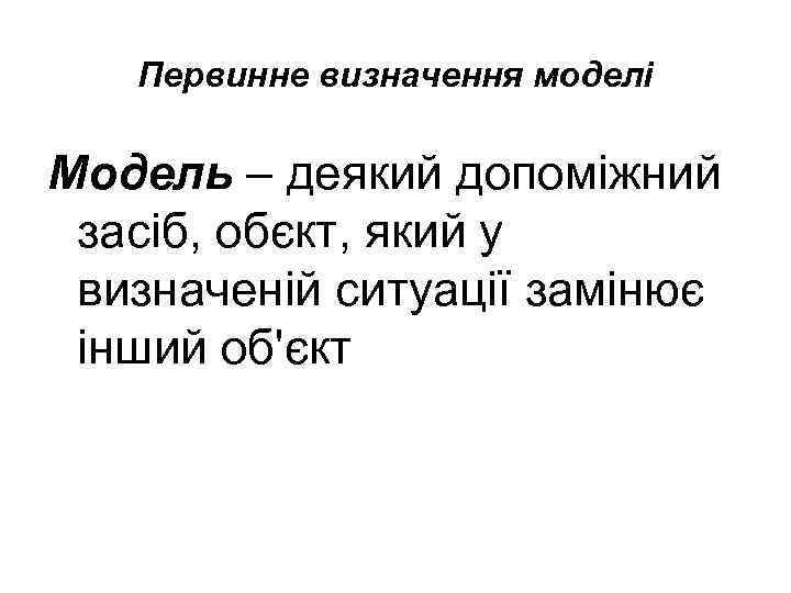 Первинне визначення моделі Модель – деякий допоміжний засіб, обєкт, який у визначеній ситуації замінює