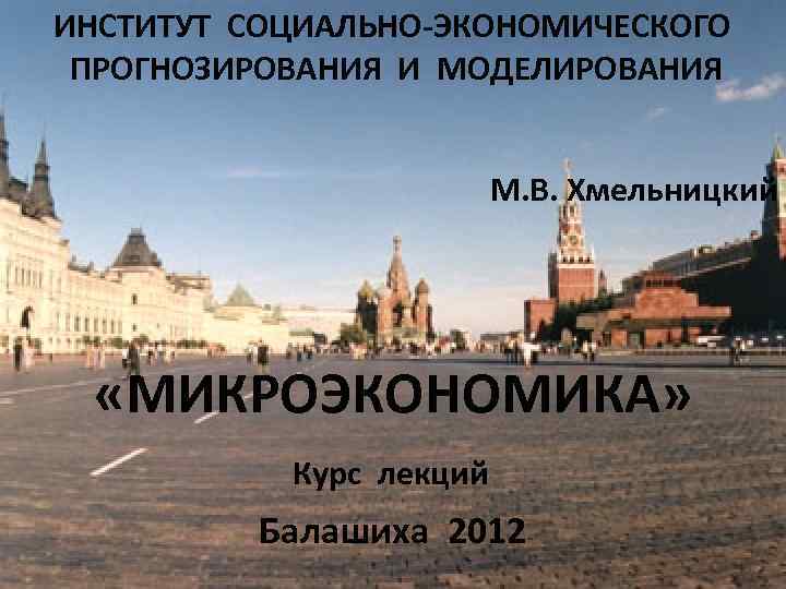 ИНСТИТУТ СОЦИАЛЬНО-ЭКОНОМИЧЕСКОГО ПРОГНОЗИРОВАНИЯ И МОДЕЛИРОВАНИЯ М. В. Хмельницкий «МИКРОЭКОНОМИКА» Курс лекций Балашиха 2012 