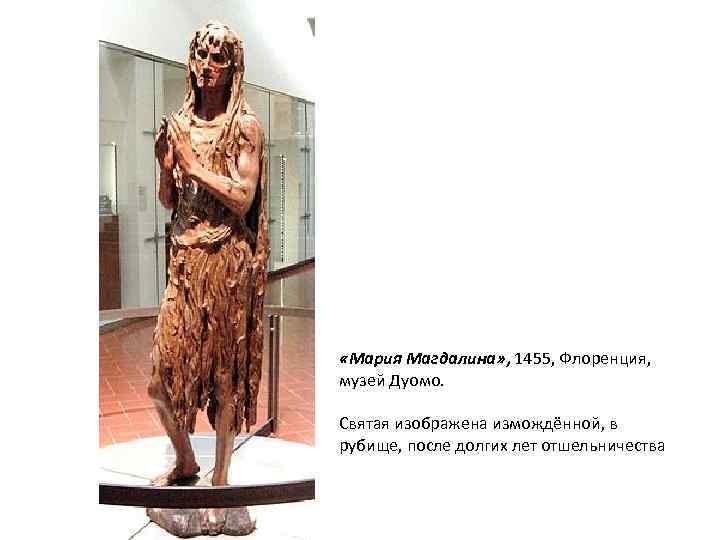  «Мария Магдалина» , 1455, Флоренция, музей Дуомо. Святая изображена измождённой, в рубище, после