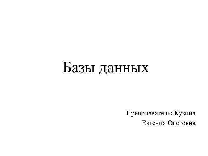 Базы данных Преподаватель: Кузина Евгения Олеговна 