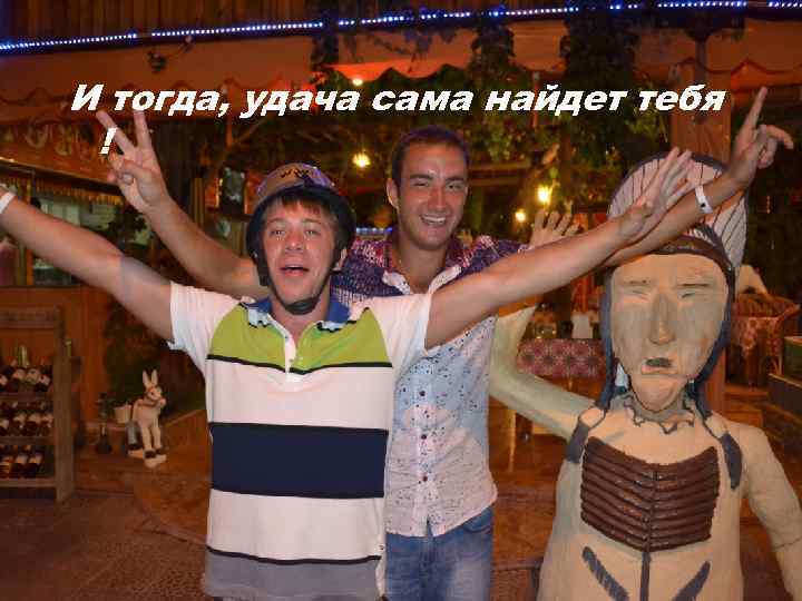 И тогда, удача сама найдет тебя ! 