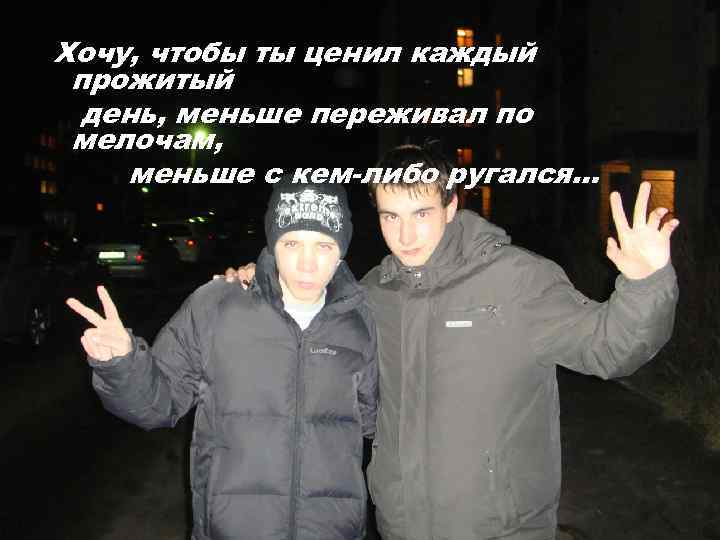 Хочу, чтобы ты ценил каждый прожитый день, меньше переживал по мелочам, меньше с кем-либо