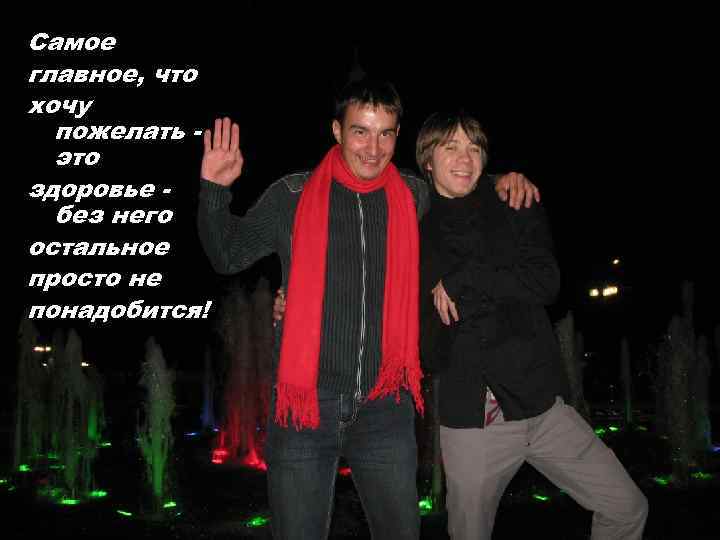 Самое главное, что хочу пожелать это здоровье без него остальное просто не понадобится! 