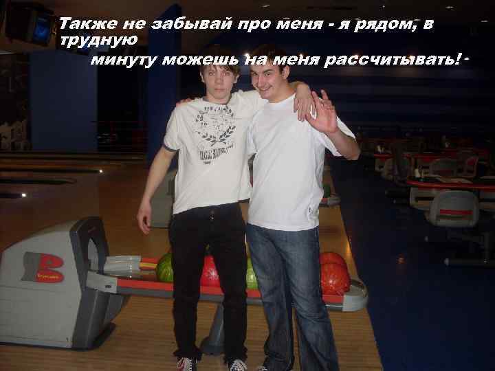 Также не забывай про меня - я рядом, в трудную минуту можешь на меня