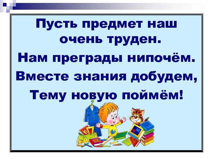 Пусть предмет наш очень труден. Нам преграды нипочём. Вместе знания добудем, Тему новую поймём!