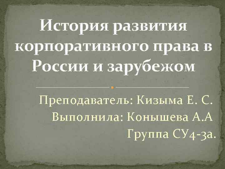История развития корпоративного права в России и зарубежом Преподаватель: Кизыма Е. С. Выполнила: Конышева