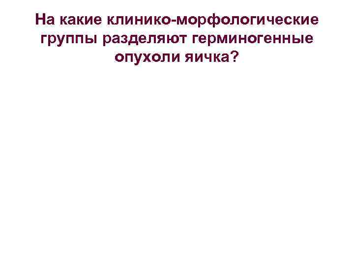 На какие клинико морфологические группы разделяют герминогенные опухоли яичка? 