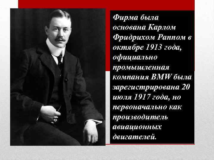 Фирма была основана Карлом Фридрихом Раппом в октябре 1913 года, официально промышленная компания BMW