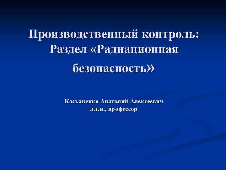 Производственный контроль: Раздел «Радиационная безопасность» Касьяненко Анатолий Алексеевич д. т. н. , профессор 