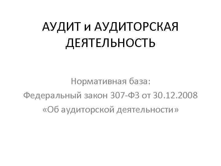 АУДИТ и АУДИТОРСКАЯ ДЕЯТЕЛЬНОСТЬ Нормативная база: Федеральный закон 307 -ФЗ от 30. 12. 2008