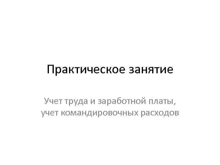 Практическое занятие Учет труда и заработной платы, учет командировочных расходов 
