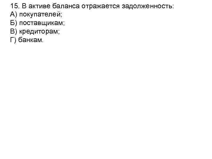 15. В активе баланса отражается задолженность: А) покупателей; Б) поставщикам; В) кредиторам; Г) банкам.