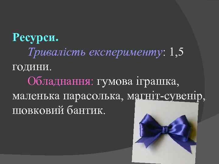 Ресурси. Тривалість експерименту: 1, 5 години. Обладнання: гумова іграшка, маленька парасолька, магніт-сувенір, шовковий бантик.