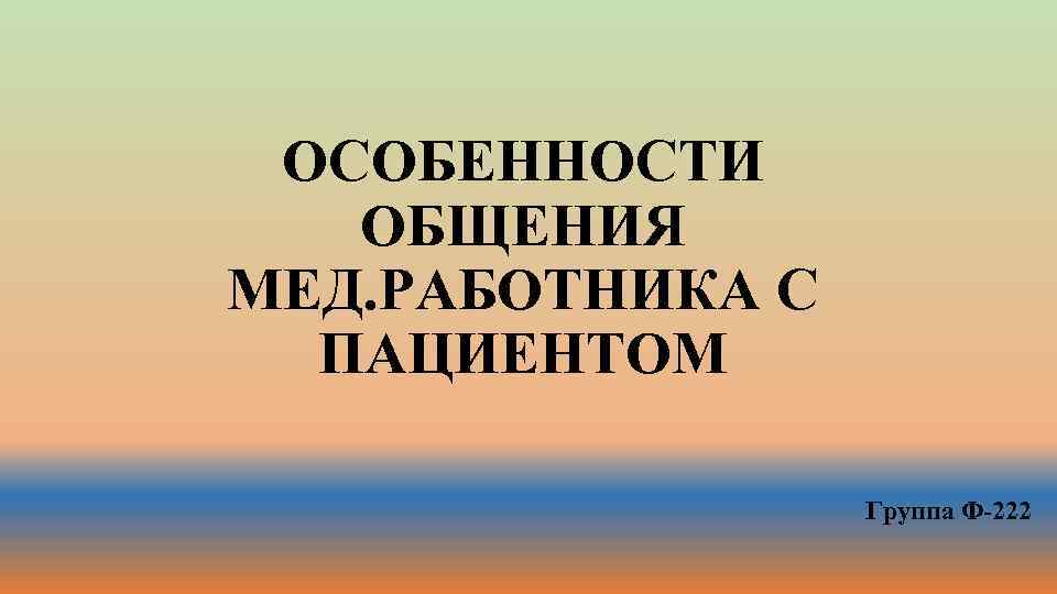 ОСОБЕННОСТИ ОБЩЕНИЯ МЕД. РАБОТНИКА С ПАЦИЕНТОМ Группа Ф-222 