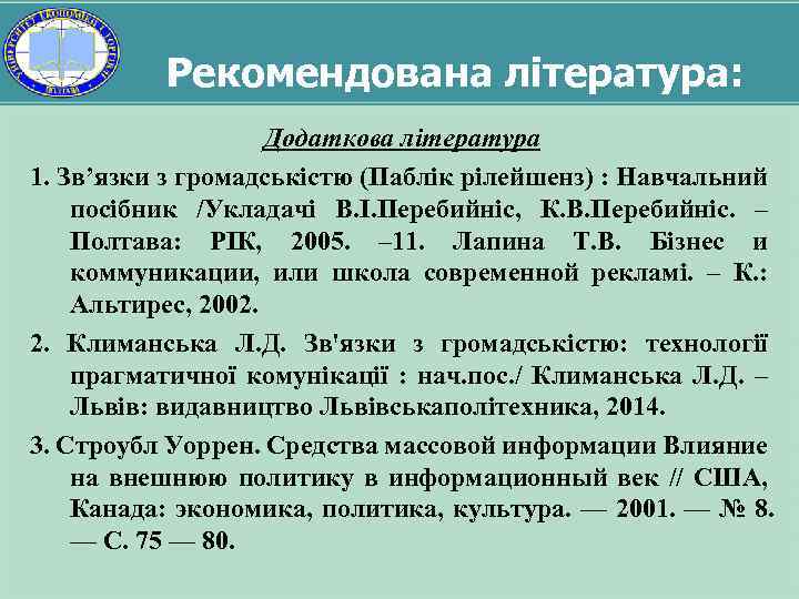 Рекомендована література: Додаткова література 1. Зв’язки з громадськістю (Паблік рілейшенз) : Навчальний посібник /Укладачі