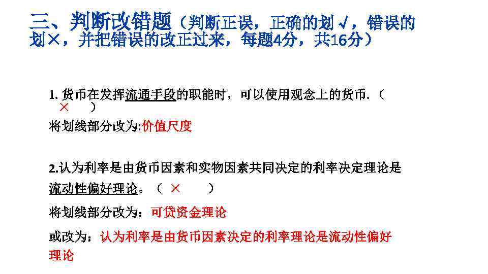 三、判断改错题（判断正误，正确的划√，错误的 划×，并把错误的改正过来，每题 4分，共 16分） 1. 货币在发挥流通手段的职能时，可以使用观念上的货币. （ × ） 将划线部分改为: 价值尺度 2. 认为利率是由货币因素和实物因素共同决定的利率决定理论是 流动性偏好理论。（