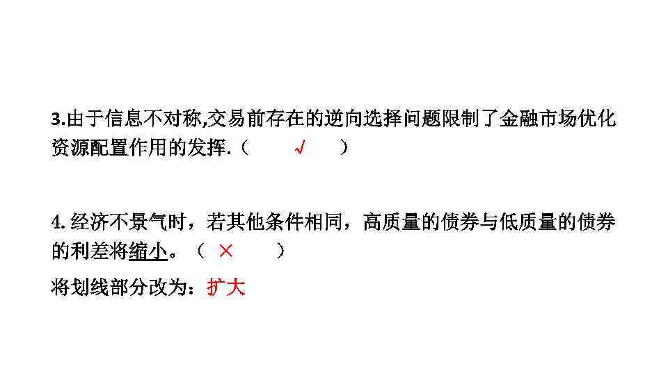 3. 由于信息不对称, 交易前存在的逆向选择问题限制了金融市场优化 资源配置作用的发挥. （ √ ） 4. 经济不景气时，若其他条件相同，高质量的债券与低质量的债券 的利差将缩小。（ × ） 将划线部分改为：扩大 