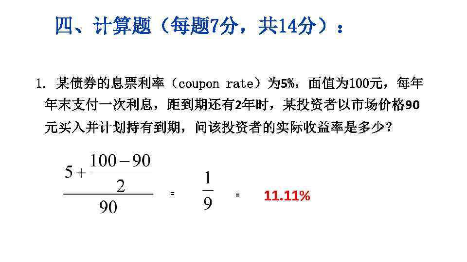 四、计算题（每题 7分，共 14分）： 1. 某债券的息票利率（coupon rate）为 5%，面值为 100元，每年 年末支付一次利息，距到期还有2年时，某投资者以市场价格 90 元买入并计划持有到期，问该投资者的实际收益率是多少？ = = 11.